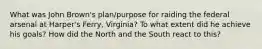 What was John Brown's plan/purpose for raiding the federal arsenal at Harper's Ferry, Virginia? To what extent did he achieve his goals? How did the North and the South react to this?