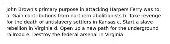John Brown's primary purpose in attacking Harpers Ferry was to: a. Gain contributions from northern abolitionists b. Take revenge for the death of antislavery settlers in Kansas c. Start a slave rebellion in Virginia d. Open up a new path for the underground railroad e. Destroy the federal arsenal in Virginia