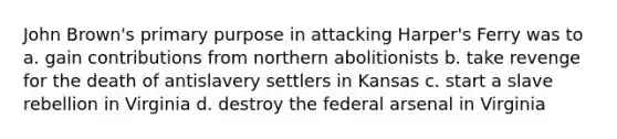 John Brown's primary purpose in attacking Harper's Ferry was to a. gain contributions from northern abolitionists b. take revenge for the death of antislavery settlers in Kansas c. start a slave rebellion in Virginia d. destroy the federal arsenal in Virginia