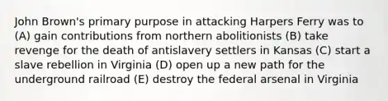 John Brown's primary purpose in attacking Harpers Ferry was to (A) gain contributions from northern abolitionists (B) take revenge for the death of antislavery settlers in Kansas (C) start a slave rebellion in Virginia (D) open up a new path for the underground railroad (E) destroy the federal arsenal in Virginia