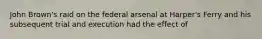 John Brown's raid on the federal arsenal at Harper's Ferry and his subsequent trial and execution had the effect of