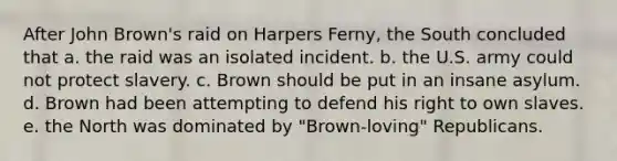 After John Brown's raid on Harpers Ferny, the South concluded that a. the raid was an isolated incident. b. the U.S. army could not protect slavery. c. Brown should be put in an insane asylum. d. Brown had been attempting to defend his right to own slaves. e. the North was dominated by "Brown-loving" Republicans.