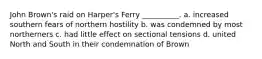 John Brown's raid on Harper's Ferry __________. a. increased southern fears of northern hostility b. was condemned by most northerners c. had little effect on sectional tensions d. united North and South in their condemnation of Brown