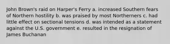 John Brown's raid on Harper's Ferry a. increased Southern fears of Northern hostility b. was praised by most Northerners c. had little effect on sectional tensions d. was intended as a statement against the U.S. government e. resulted in the resignation of James Buchanan