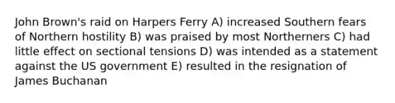 John Brown's raid on Harpers Ferry A) increased Southern fears of Northern hostility B) was praised by most Northerners C) had little effect on sectional tensions D) was intended as a statement against the US government E) resulted in the resignation of James Buchanan