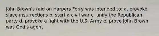 John Brown's raid on Harpers Ferry was intended to: a. provoke slave insurrections b. start a civil war c. unify the Republican party d. provoke a fight with the U.S. Army e. prove John Brown was God's agent