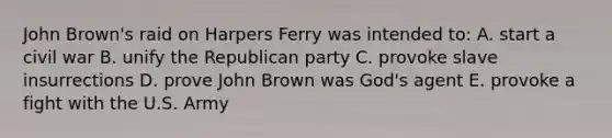 John Brown's raid on Harpers Ferry was intended to: A. start a civil war B. unify the Republican party C. provoke slave insurrections D. prove John Brown was God's agent E. provoke a fight with the U.S. Army