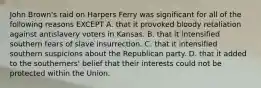 John Brown's raid on Harpers Ferry was significant for all of the following reasons EXCEPT A. that it provoked bloody retaliation against antislavery voters in Kansas. B. that it intensified southern fears of slave insurrection. C. that it intensified southern suspicions about the Republican party. D. that it added to the southerners' belief that their interests could not be protected within the Union.