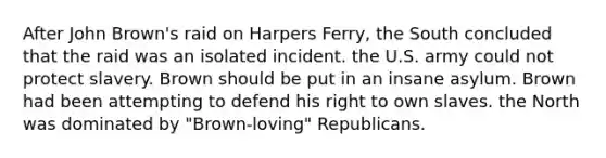 After John Brown's raid on Harpers Ferry, the South concluded that the raid was an isolated incident. the U.S. army could not protect slavery. Brown should be put in an insane asylum. Brown had been attempting to defend his right to own slaves. the North was dominated by "Brown-loving" Republicans.