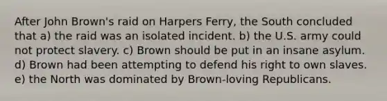 After John Brown's raid on Harpers Ferry, the South concluded that a) the raid was an isolated incident. b) the U.S. army could not protect slavery. c) Brown should be put in an insane asylum. d) Brown had been attempting to defend his right to own slaves. e) the North was dominated by Brown-loving Republicans.