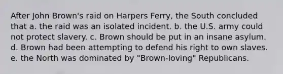 After John Brown's raid on Harpers Ferry, the South concluded that a. the raid was an isolated incident. b. the U.S. army could not protect slavery. c. Brown should be put in an insane asylum. d. Brown had been attempting to defend his right to own slaves. e. the North was dominated by "Brown-loving" Republicans.