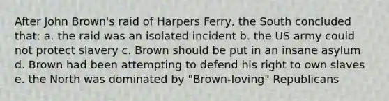 After John Brown's raid of Harpers Ferry, the South concluded that: a. the raid was an isolated incident b. the US army could not protect slavery c. Brown should be put in an insane asylum d. Brown had been attempting to defend his right to own slaves e. the North was dominated by "Brown-loving" Republicans