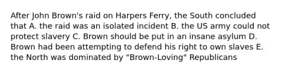 After John Brown's raid on Harpers Ferry, the South concluded that A. the raid was an isolated incident B. the US army could not protect slavery C. Brown should be put in an insane asylum D. Brown had been attempting to defend his right to own slaves E. the North was dominated by "Brown-Loving" Republicans