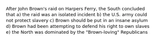 After John Brown's raid on Harpers Ferry, the South concluded that a) the raid was an isolated incident b) the U.S. army could not protect slavery c) Brown should be put in an insane asylum d) Brown had been attempting to defend his right to own slaves e) the North was dominated by the "Brown-loving" Republicans