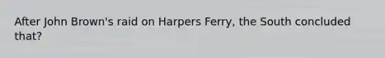 After John Brown's raid on Harpers Ferry, the South concluded that?