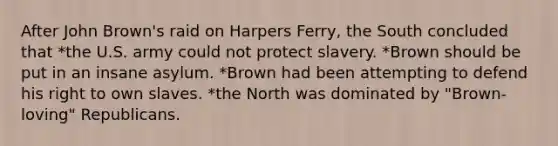 After John Brown's raid on Harpers Ferry, the South concluded that *the U.S. army could not protect slavery. *Brown should be put in an insane asylum. *Brown had been attempting to defend his right to own slaves. *the North was dominated by "Brown-loving" Republicans.