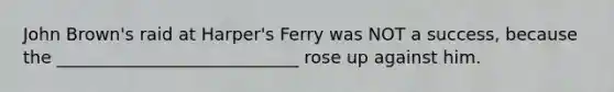 John Brown's raid at Harper's Ferry was NOT a success, because the ____________________________ rose up against him.