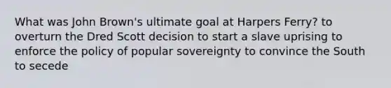 What was John Brown's ultimate goal at Harpers Ferry? to overturn the Dred Scott decision to start a slave uprising to enforce the policy of popular sovereignty to convince the South to secede