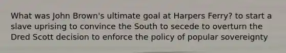 What was John Brown's ultimate goal at Harpers Ferry? to start a slave uprising to convince the South to secede to overturn the Dred Scott decision to enforce the policy of popular sovereignty