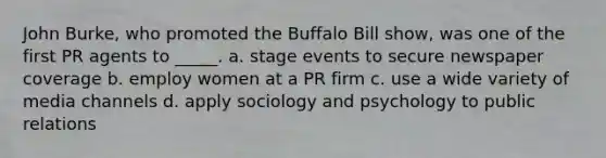 John Burke, who promoted the Buffalo Bill show, was one of the first PR agents to _____. a. stage events to secure newspaper coverage b. employ women at a PR firm c. use a wide variety of media channels d. apply sociology and psychology to public relations