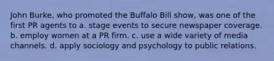 John Burke, who promoted the Buffalo Bill show, was one of the first PR agents to a. stage events to secure newspaper coverage. b. employ women at a PR firm. c. use a wide variety of media channels. d. apply sociology and psychology to public relations.