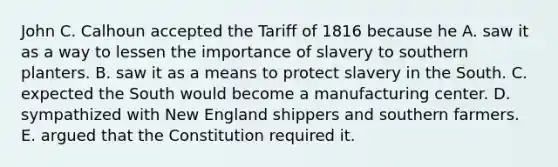 John C. Calhoun accepted the Tariff of 1816 because he A. saw it as a way to lessen the importance of slavery to southern planters. B. saw it as a means to protect slavery in the South. C. expected the South would become a manufacturing center. D. sympathized with New England shippers and southern farmers. E. argued that the Constitution required it.