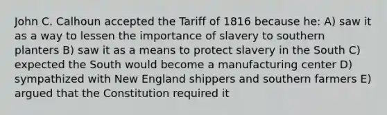 John C. Calhoun accepted the Tariff of 1816 because he: A) saw it as a way to lessen the importance of slavery to southern planters B) saw it as a means to protect slavery in the South C) expected the South would become a manufacturing center D) sympathized with New England shippers and southern farmers E) argued that the Constitution required it