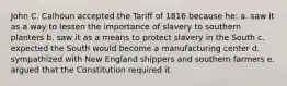 John C. Calhoun accepted the Tariff of 1816 because he: a. saw it as a way to lessen the importance of slavery to southern planters b. saw it as a means to protect slavery in the South c. expected the South would become a manufacturing center d. sympathized with New England shippers and southern farmers e. argued that the Constitution required it