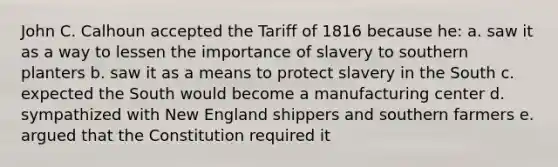 John C. Calhoun accepted the Tariff of 1816 because he: a. saw it as a way to lessen the importance of slavery to southern planters b. saw it as a means to protect slavery in the South c. expected the South would become a manufacturing center d. sympathized with New England shippers and southern farmers e. argued that the Constitution required it