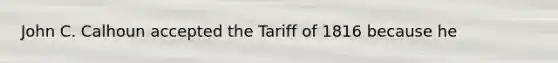 John C. Calhoun accepted the Tariff of 1816 because he