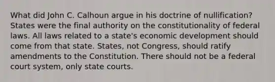 What did John C. Calhoun argue in his doctrine of nullification? States were the final authority on the constitutionality of federal laws. All laws related to a state's economic development should come from that state. States, not Congress, should ratify amendments to the Constitution. There should not be a federal court system, only state courts.