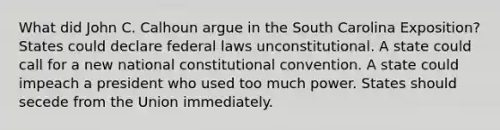 What did John C. Calhoun argue in the South Carolina Exposition? States could declare federal laws unconstitutional. A state could call for a new national constitutional convention. A state could impeach a president who used too much power. States should secede from the Union immediately.