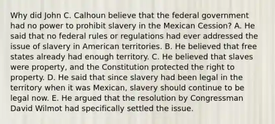 Why did John C. Calhoun believe that the federal government had no power to prohibit slavery in the Mexican Cession? A. He said that no federal rules or regulations had ever addressed the issue of slavery in American territories. B. He believed that free states already had enough territory. C. He believed that slaves were property, and the Constitution protected the right to property. D. He said that since slavery had been legal in the territory when it was Mexican, slavery should continue to be legal now. E. He argued that the resolution by Congressman David Wilmot had specifically settled the issue.