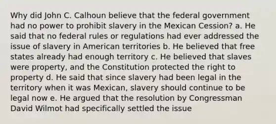 Why did John C. Calhoun believe that the federal government had no power to prohibit slavery in the Mexican Cession? a. He said that no federal rules or regulations had ever addressed the issue of slavery in American territories b. He believed that free states already had enough territory c. He believed that slaves were property, and the Constitution protected the right to property d. He said that since slavery had been legal in the territory when it was Mexican, slavery should continue to be legal now e. He argued that the resolution by Congressman David Wilmot had specifically settled the issue