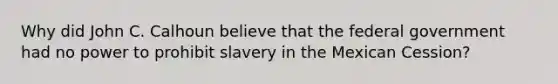 Why did John C. Calhoun believe that the federal government had no power to prohibit slavery in the Mexican Cession?