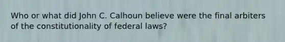 Who or what did John C. Calhoun believe were the final arbiters of the constitutionality of federal laws?