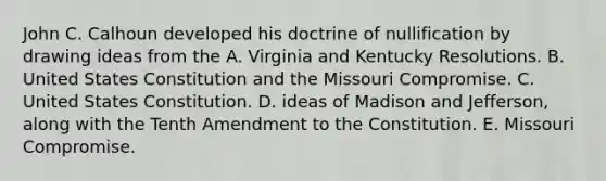 John C. Calhoun developed his doctrine of nullification by drawing ideas from the A. Virginia and Kentucky Resolutions. B. United States Constitution and the Missouri Compromise. C. United States Constitution. D. ideas of Madison and Jefferson, along with the Tenth Amendment to the Constitution. E. Missouri Compromise.