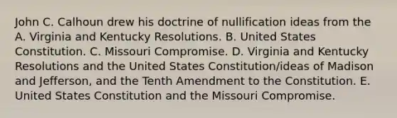 John C. Calhoun drew his doctrine of nullification ideas from the A. Virginia and Kentucky Resolutions. B. United States Constitution. C. Missouri Compromise. D. Virginia and Kentucky Resolutions and the United States Constitution/ideas of Madison and Jefferson, and the Tenth Amendment to the Constitution. E. United States Constitution and the Missouri Compromise.