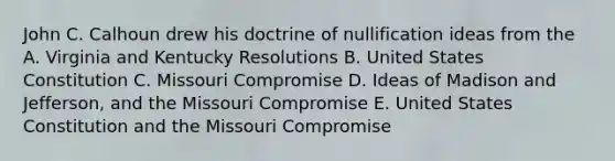 John C. Calhoun drew his doctrine of nullification ideas from the A. Virginia and Kentucky Resolutions B. United States Constitution C. Missouri Compromise D. Ideas of Madison and Jefferson, and the Missouri Compromise E. United States Constitution and the Missouri Compromise