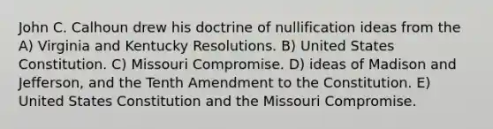 John C. Calhoun drew his doctrine of nullification ideas from the A) Virginia and Kentucky Resolutions. B) United States Constitution. C) Missouri Compromise. D) ideas of Madison and Jefferson, and the Tenth Amendment to the Constitution. E) United States Constitution and the Missouri Compromise.