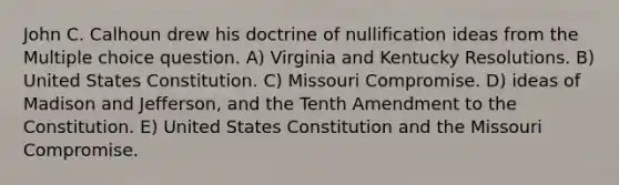 John C. Calhoun drew his doctrine of nullification ideas from the Multiple choice question. A) Virginia and Kentucky Resolutions. B) United States Constitution. C) Missouri Compromise. D) ideas of Madison and Jefferson, and the Tenth Amendment to the Constitution. E) United States Constitution and the Missouri Compromise.