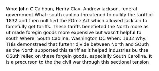 Who: John C Calhoun, Henry Clay, Andrew Jackson, federal government What: south caolina threatened to nullify the tariff of 1832 and then nullified the FOrce Act which allowed Jackson to forcefully get tariffs. These tariffs benefieted the North more as ut made foregin goods more expensive but wasn't helpful to south Where: South Caolina, Washington DC When: 1832 Why: THis demonstraed that furtehr divide between North and SOuth as the North supported this tariff as it helped industries bu thte OSuth relied on these forgein goods, especially South Carolina. It is a precurson to the the civil war through this sectional tension