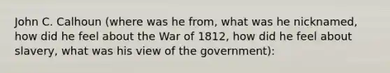 John C. Calhoun (where was he from, what was he nicknamed, how did he feel about the War of 1812, how did he feel about slavery, what was his view of the government):