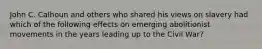 John C. Calhoun and others who shared his views on slavery had which of the following effects on emerging abolitionist movements in the years leading up to the Civil War?