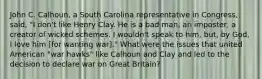 John C. Calhoun, a South Carolina representative in Congress, said, "I don't like Henry Clay. He is a bad man, an imposter, a creator of wicked schemes. I wouldn't speak to him, but, by God, I love him [for wanting war]." What were the issues that united American "war hawks" like Calhoun and Clay and led to the decision to declare war on Great Britain?