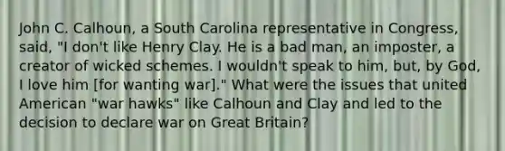 John C. Calhoun, a South Carolina representative in Congress, said, "I don't like Henry Clay. He is a bad man, an imposter, a creator of wicked schemes. I wouldn't speak to him, but, by God, I love him [for wanting war]." What were the issues that united American "war hawks" like Calhoun and Clay and led to the decision to declare war on Great Britain?