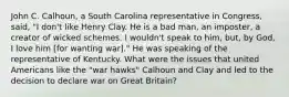 John C. Calhoun, a South Carolina representative in Congress, said, "I don't like Henry Clay. He is a bad man, an imposter, a creator of wicked schemes. I wouldn't speak to him, but, by God, I love him [for wanting war]." He was speaking of the representative of Kentucky. What were the issues that united Americans like the "war hawks" Calhoun and Clay and led to the decision to declare war on Great Britain?