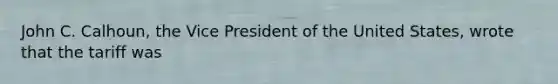 John C. Calhoun, the Vice President of the United States, wrote that the tariff was