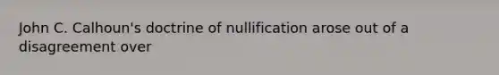 John C. Calhoun's doctrine of nullification arose out of a disagreement over