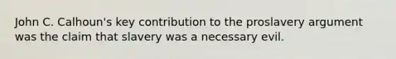 John C. Calhoun's key contribution to the proslavery argument was the claim that slavery was a necessary evil.